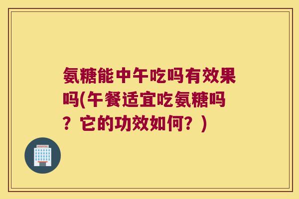 氨糖能中午吃吗有效果吗(午餐适宜吃氨糖吗?它的功效如何?)