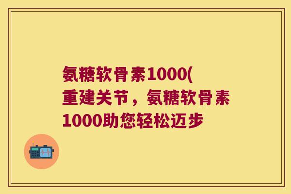 氨糖软骨素1000(重建关节,氨糖软骨素1000助您轻松迈步