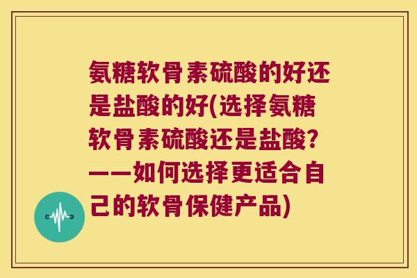 氨糖软骨素硫酸的好还是盐酸的好(选择氨糖软骨素硫酸还是盐酸?——如何选择更适合自己的软骨保健产品)