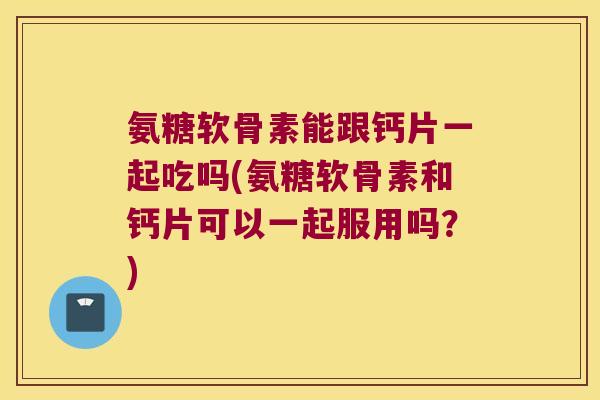 氨糖软骨素能跟钙片一起吃吗(氨糖软骨素和钙片可以一起服用吗?)