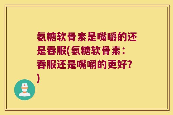氨糖软骨素是嘴嚼的还是吞服(氨糖软骨素:吞服还是嘴嚼的更好?)
