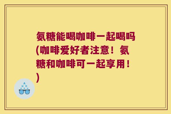 氨糖能喝咖啡一起喝吗(咖啡爱好者注意!氨糖和咖啡可一起享用!)