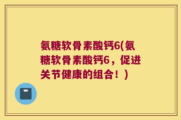 氨糖软骨素酸钙6(氨糖软骨素酸钙6，促进关节健康的组合！)