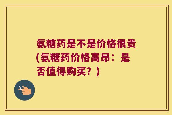 氨糖药是不是价格很贵(氨糖药价格高昂:是否值得购买?)