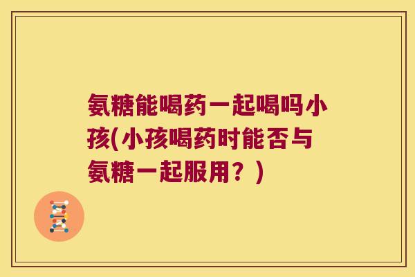 氨糖能喝药一起喝吗小孩(小孩喝药时能否与氨糖一起服用?)
