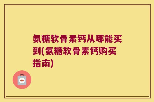 氨糖软骨素钙从哪能买到(氨糖软骨素钙购买指南)