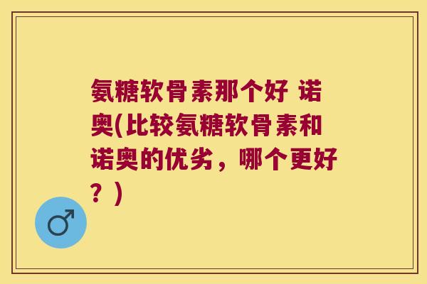 氨糖软骨素那个好 诺奥(比较氨糖软骨素和诺奥的优劣,哪个更好?)
