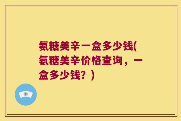 氨糖美辛一盒多少钱(氨糖美辛价格查询,一盒多少钱?)