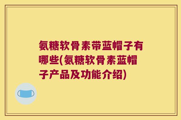 氨糖软骨素带蓝帽子有哪些(氨糖软骨素蓝帽子产品及功能介绍)