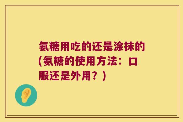 氨糖用吃的还是涂抹的(氨糖的使用方法:口服还是外用?)