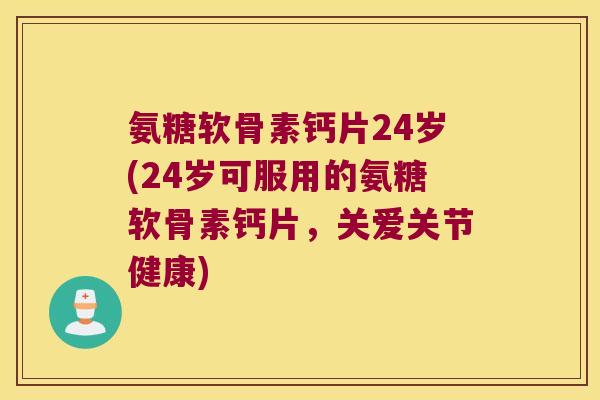 氨糖软骨素钙片24岁(24岁可服用的氨糖软骨素钙片，关爱关节健康)