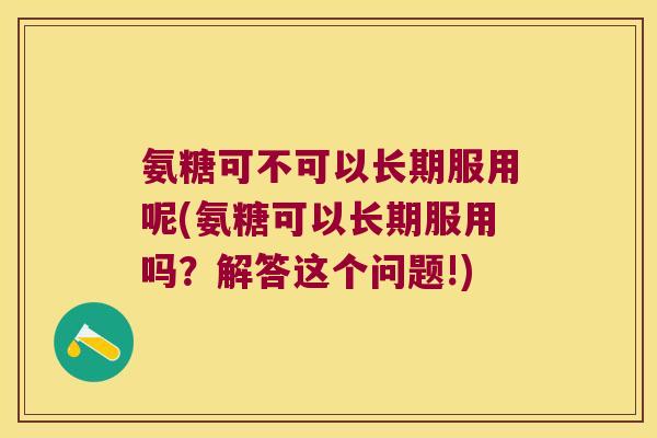 氨糖可不可以长期服用呢(氨糖可以长期服用吗?解答这个问题!)