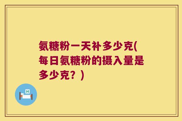 氨糖粉一天补多少克(每日氨糖粉的摄入量是多少克?)