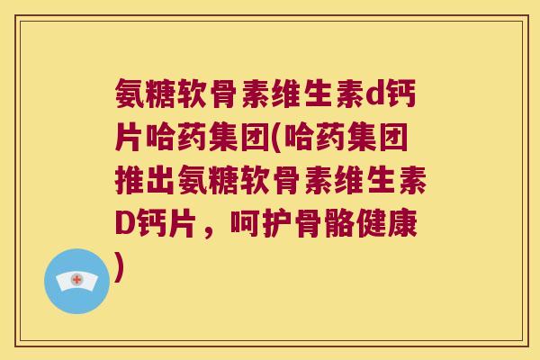 氨糖软骨素维生素d钙片哈药集团(哈药集团推出氨糖软骨素维生素D钙片,呵护骨骼健康)