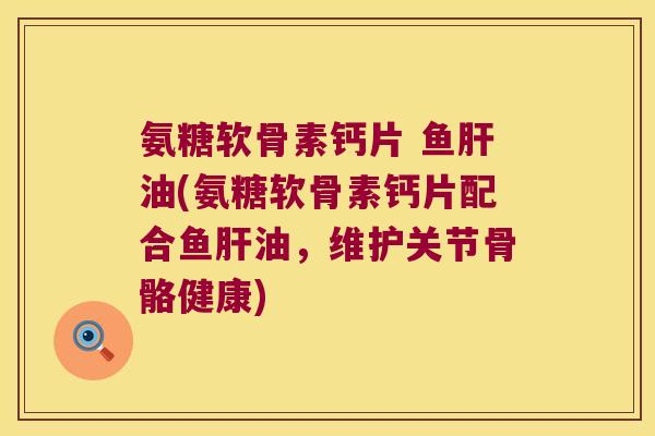 氨糖软骨素钙片 鱼肝油(氨糖软骨素钙片配合鱼肝油,维护关节骨骼健康)