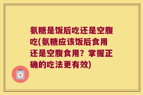 氨糖是饭后吃还是空腹吃(氨糖应该饭后食用还是空腹食用?掌握正确的吃法更有效)