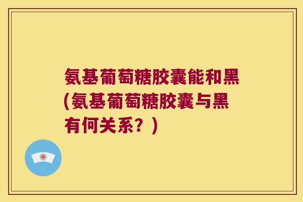 氨基葡萄糖胶囊能和黑(氨基葡萄糖胶囊与黑有何关系？)