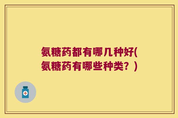 氨糖药都有哪几种好(氨糖药有哪些种类?)