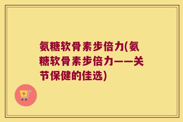 氨糖软骨素步倍力(氨糖软骨素步倍力——关节保健的佳选)