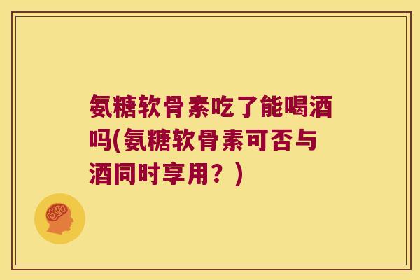氨糖软骨素吃了能喝酒吗(氨糖软骨素可否与酒同时享用?)