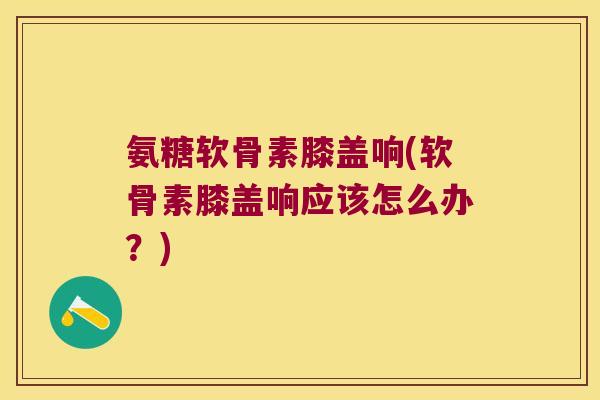 氨糖软骨素膝盖响(软骨素膝盖响应该怎么办?)