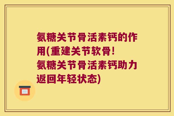 氨糖关节骨活素钙的作用(重建关节软骨! 氨糖关节骨活素钙助力返回年轻状态)