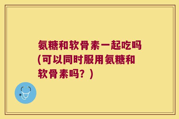 氨糖和软骨素一起吃吗(可以同时服用氨糖和软骨素吗?)
