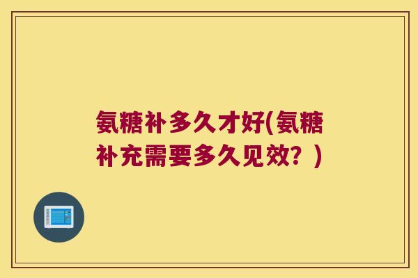 氨糖补多久才好(氨糖补充需要多久见效?)
