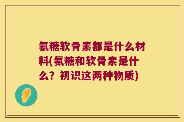 氨糖软骨素都是什么材料(氨糖和软骨素是什么?初识这两种物质)