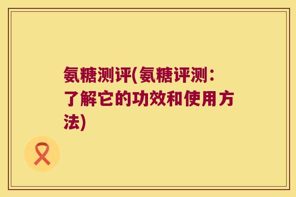 氨糖测评(氨糖评测:了解它的功效和使用方法)