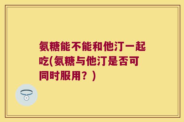 氨糖能不能和他汀一起吃(氨糖与他汀是否可同时服用？)
