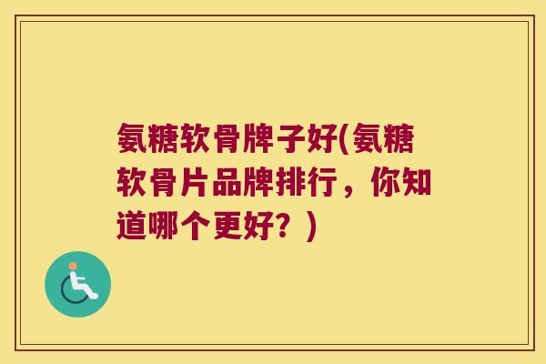 氨糖软骨牌子好(氨糖软骨片品牌排行,你知道哪个更好?)