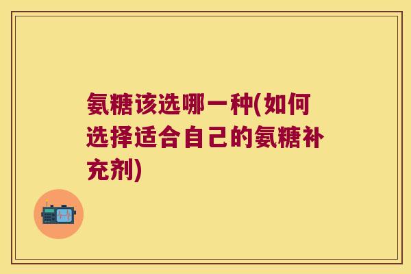 氨糖该选哪一种(如何选择适合自己的氨糖补充剂)