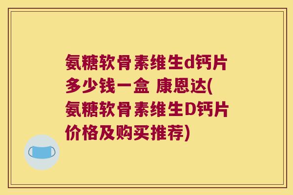 氨糖软骨素维生d钙片多少钱一盒 康恩达(氨糖软骨素维生D钙片价格及购买推荐)