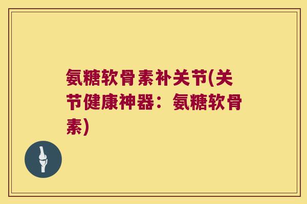 氨糖软骨素补关节(关节健康神器:氨糖软骨素)