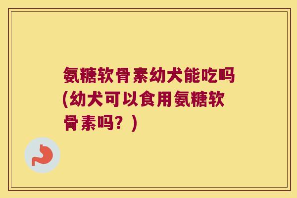 氨糖软骨素幼犬能吃吗(幼犬可以食用氨糖软骨素吗?)