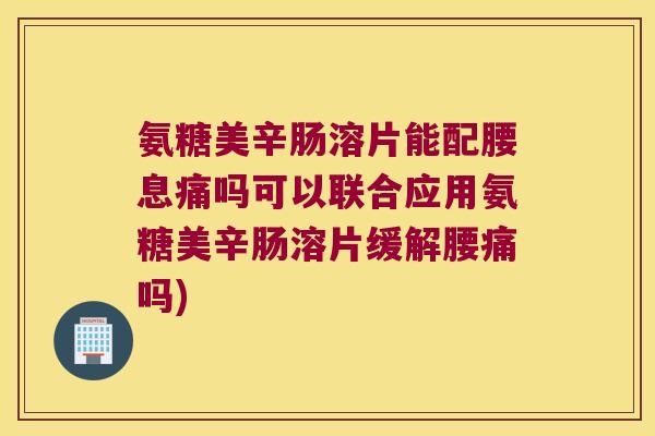 氨糖美辛肠溶片能配腰息痛吗可以联合应用氨糖美辛肠溶片缓解腰痛吗)