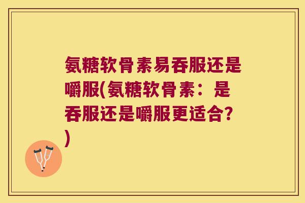氨糖软骨素易吞服还是嚼服(氨糖软骨素:是吞服还是嚼服更适合?)