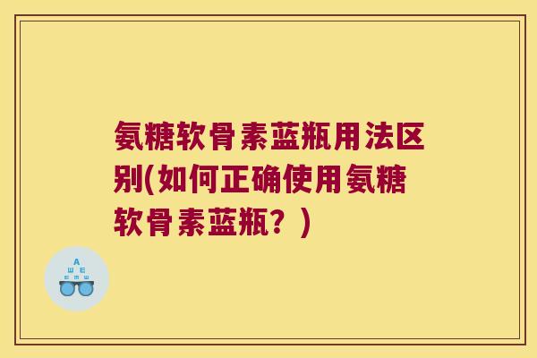 氨糖软骨素蓝瓶用法区别(如何正确使用氨糖软骨素蓝瓶?)