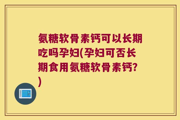 氨糖软骨素钙可以长期吃吗孕妇(孕妇可否长期食用氨糖软骨素钙?)