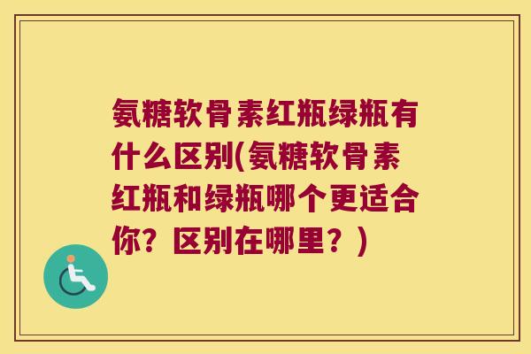 氨糖软骨素红瓶绿瓶有什么区别(氨糖软骨素红瓶和绿瓶哪个更适合你?区别在哪里?)