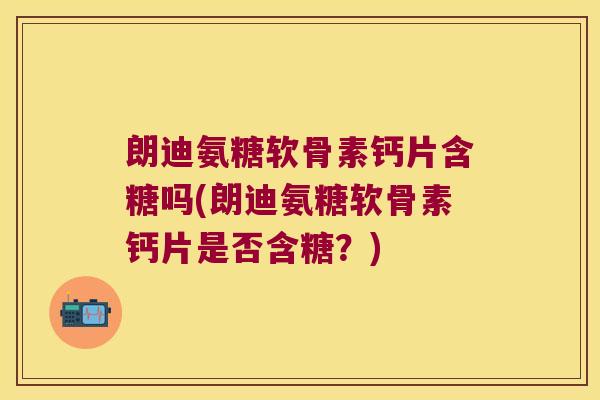 朗迪氨糖软骨素钙片含糖吗(朗迪氨糖软骨素钙片是否含糖?)