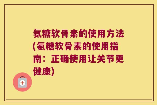 氨糖软骨素的使用方法(氨糖软骨素的使用指南：正确使用让关节更健康)
