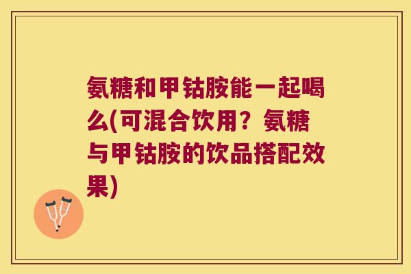 氨糖和甲钴胺能一起喝么(可混合饮用?氨糖与甲钴胺的饮品搭配效果)