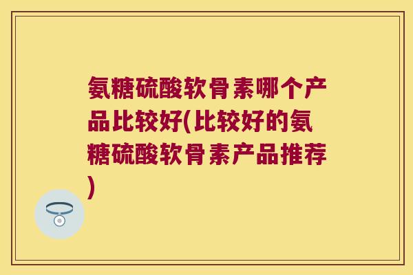 氨糖硫酸软骨素哪个产品比较好(比较好的氨糖硫酸软骨素产品推荐)