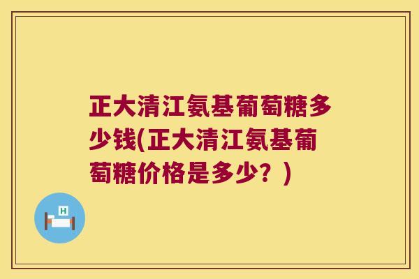 正大清江氨基葡萄糖多少钱(正大清江氨基葡萄糖价格是多少?)