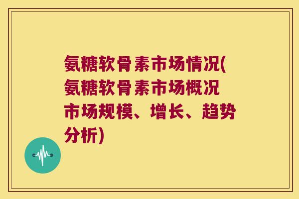 氨糖软骨素市场情况(氨糖软骨素市场概况 市场规模、增长、趋势分析)