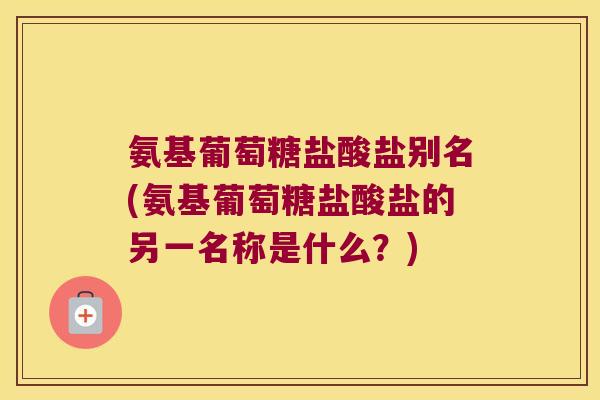 氨基葡萄糖盐酸盐别名(氨基葡萄糖盐酸盐的另一名称是什么?)