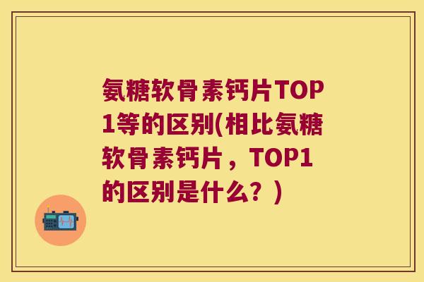 氨糖软骨素钙片TOP1等的区别(相比氨糖软骨素钙片,TOP1的区别是什么?)