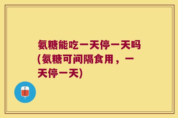 氨糖能吃一天停一天吗(氨糖可间隔食用,一天停一天)